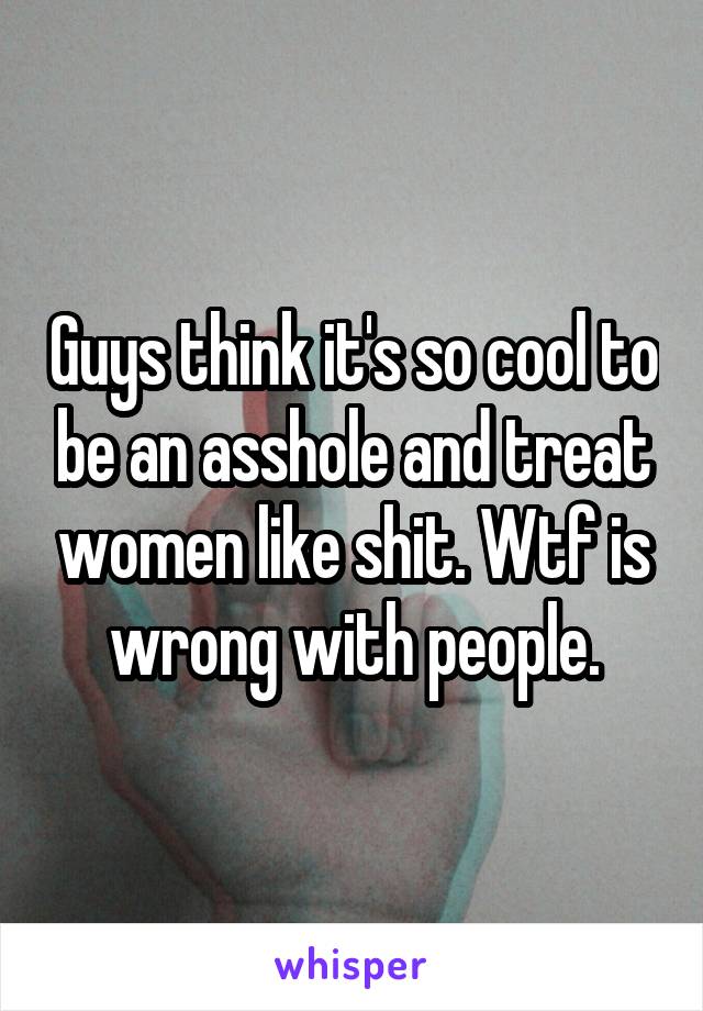 Guys think it's so cool to be an asshole and treat women like shit. Wtf is wrong with people.