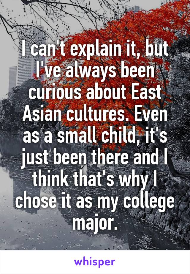 I can't explain it, but I've always been curious about East Asian cultures. Even as a small child, it's just been there and I think that's why I chose it as my college major.