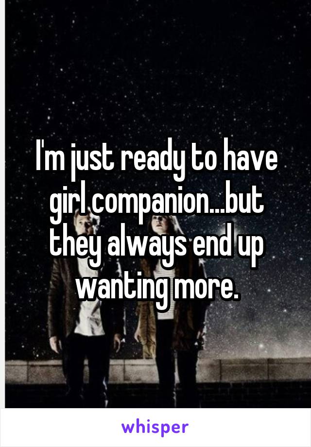 I'm just ready to have girl companion...but they always end up wanting more.