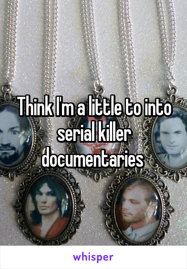 Think I'm a little to into serial killer documentaries 