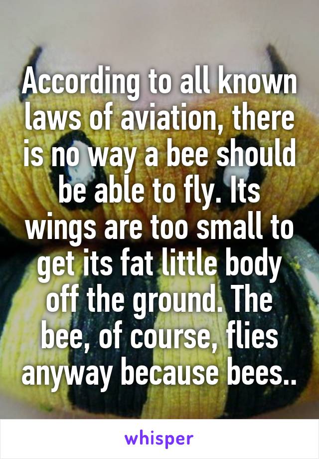 According to all known laws of aviation, there is no way a bee should be able to fly. Its wings are too small to get its fat little body off the ground. The bee, of course, flies anyway because bees..