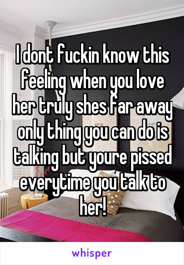 I dont fuckin know this feeling when you love her truly shes far away only thing you can do is talking but youre pissed everytime you talk to her!