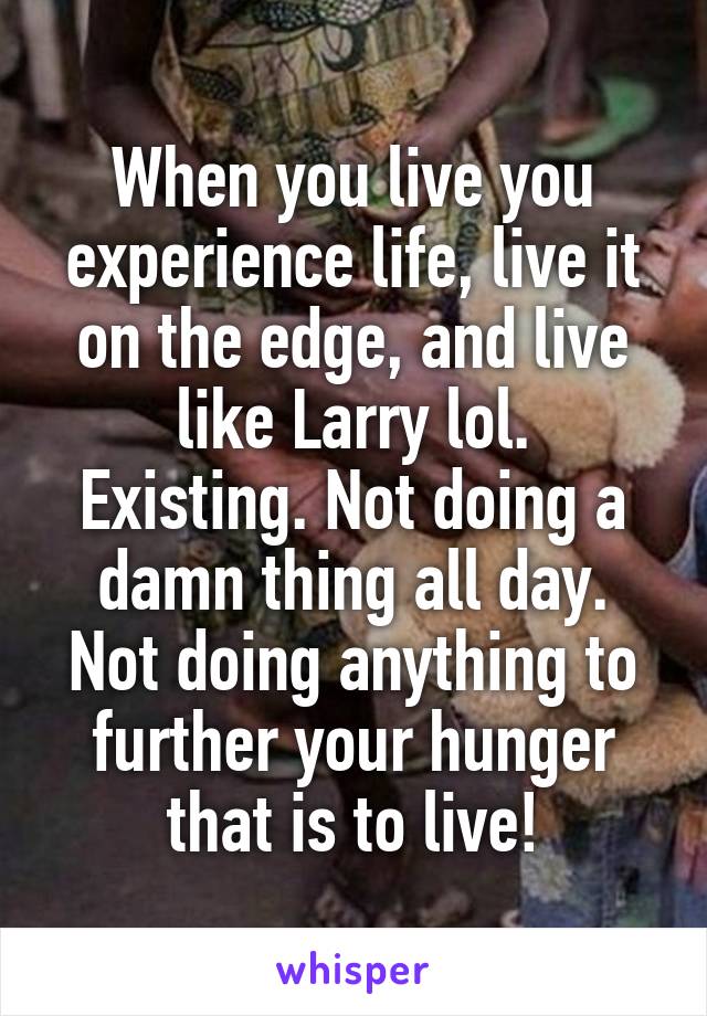 When you live you experience life, live it on the edge, and live like Larry lol.
Existing. Not doing a damn thing all day. Not doing anything to further your hunger that is to live!