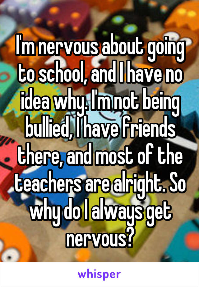I'm nervous about going to school, and I have no idea why. I'm not being bullied, I have friends there, and most of the teachers are alright. So why do I always get nervous?