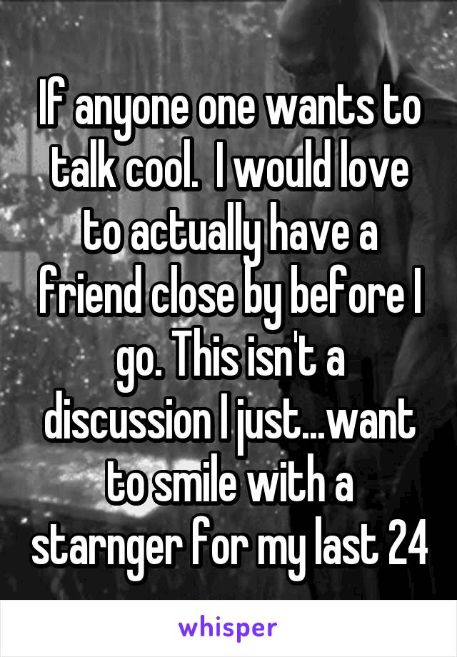 If anyone one wants to talk cool.  I would love to actually have a friend close by before I go. This isn't a discussion I just...want to smile with a starnger for my last 24