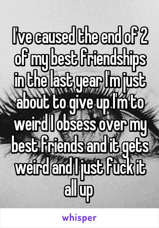 I've caused the end of 2 of my best friendships in the last year I'm just about to give up I'm to weird I obsess over my best friends and it gets weird and I just fuck it all up 