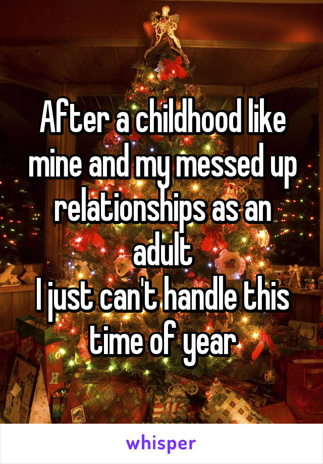 After a childhood like mine and my messed up relationships as an adult
I just can't handle this time of year