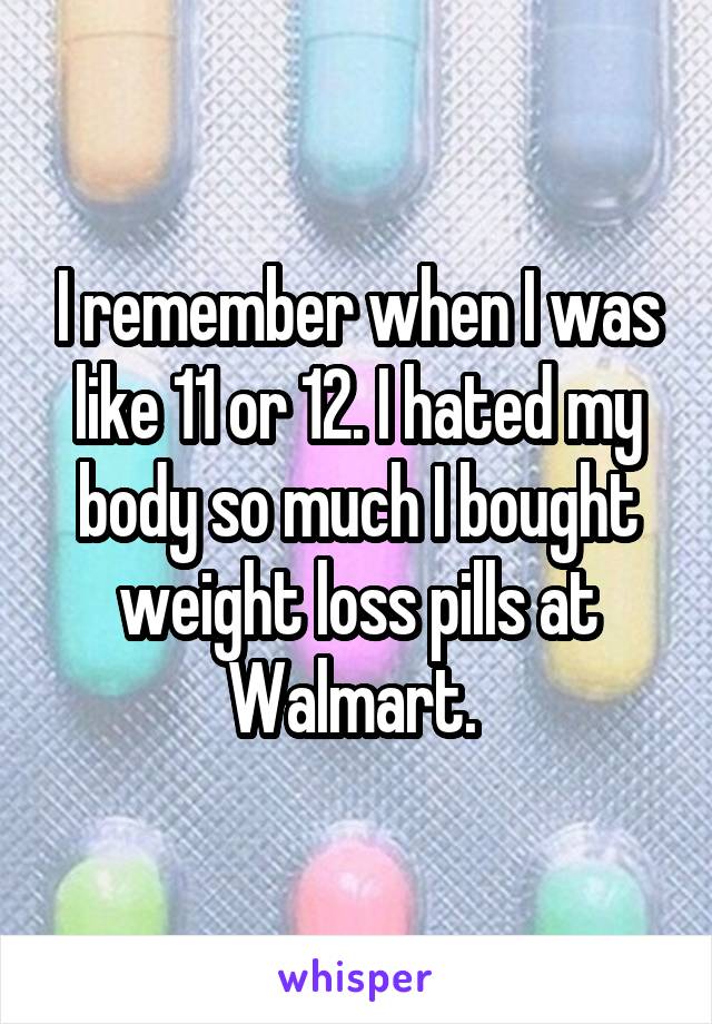 I remember when I was like 11 or 12. I hated my body so much I bought weight loss pills at Walmart. 