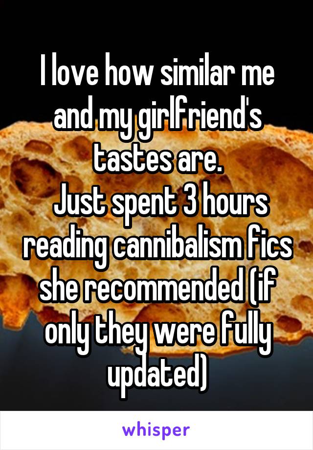 I love how similar me and my girlfriend's tastes are.
 Just spent 3 hours reading cannibalism fics she recommended (if only they were fully updated)