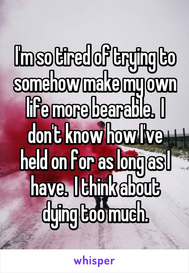 I'm so tired of trying to somehow make my own life more bearable.  I don't know how I've held on for as long as I have.  I think about dying too much.