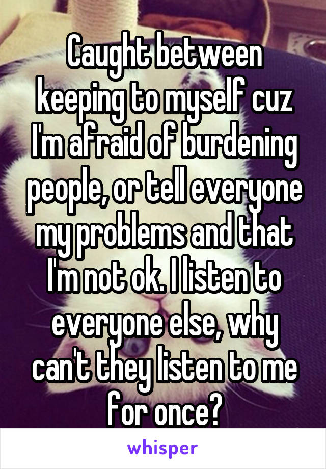 Caught between keeping to myself cuz I'm afraid of burdening people, or tell everyone my problems and that I'm not ok. I listen to everyone else, why can't they listen to me for once?