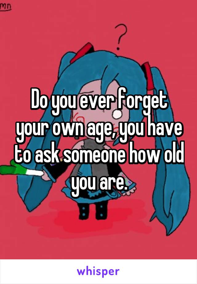 Do you ever forget your own age, you have to ask someone how old you are.