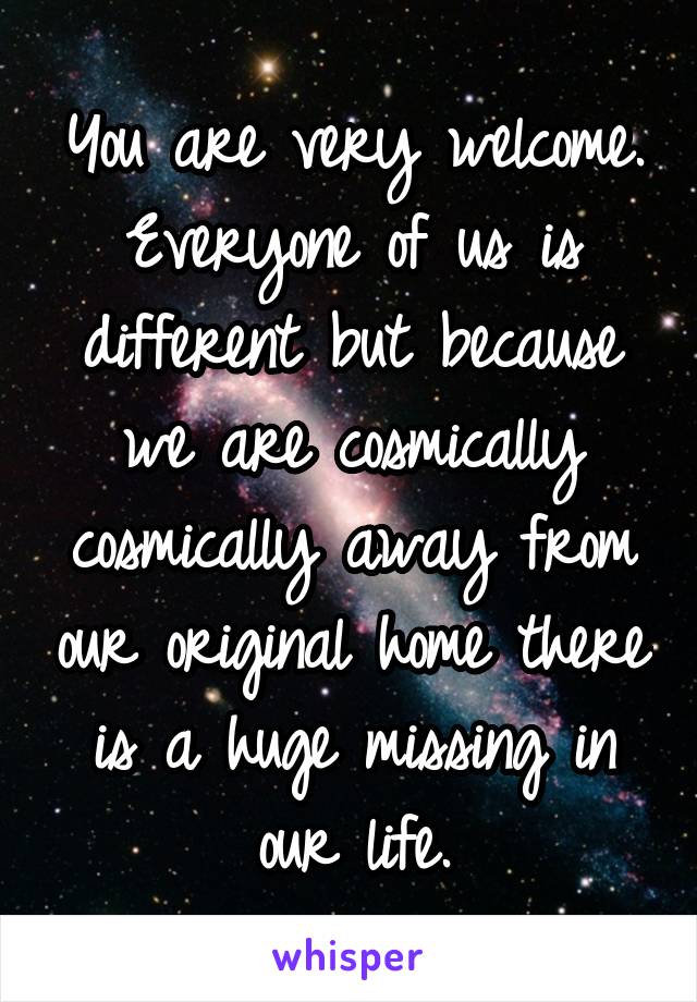 You are very welcome. Everyone of us is different but because we are cosmically cosmically away from our original home there is a huge missing in our life.