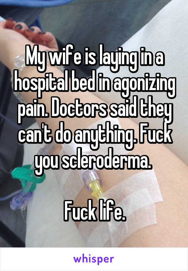 My wife is laying in a hospital bed in agonizing pain. Doctors said they can't do anything. Fuck you scleroderma. 

Fuck life.