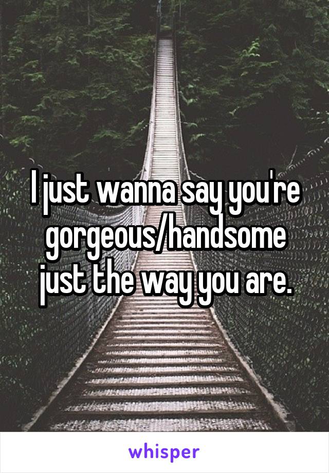 I just wanna say you're gorgeous/handsome just the way you are.