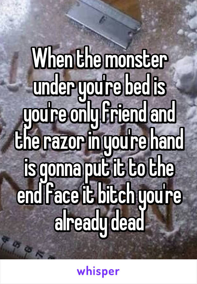 When the monster under you're bed is you're only friend and the razor in you're hand is gonna put it to the end face it bitch you're already dead