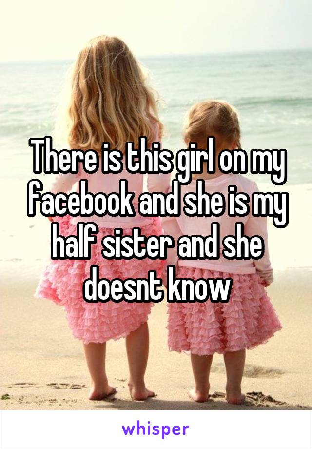 There is this girl on my facebook and she is my half sister and she doesnt know