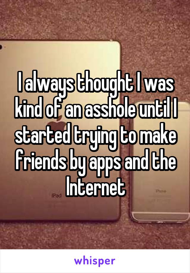 I always thought I was kind of an asshole until I started trying to make friends by apps and the Internet