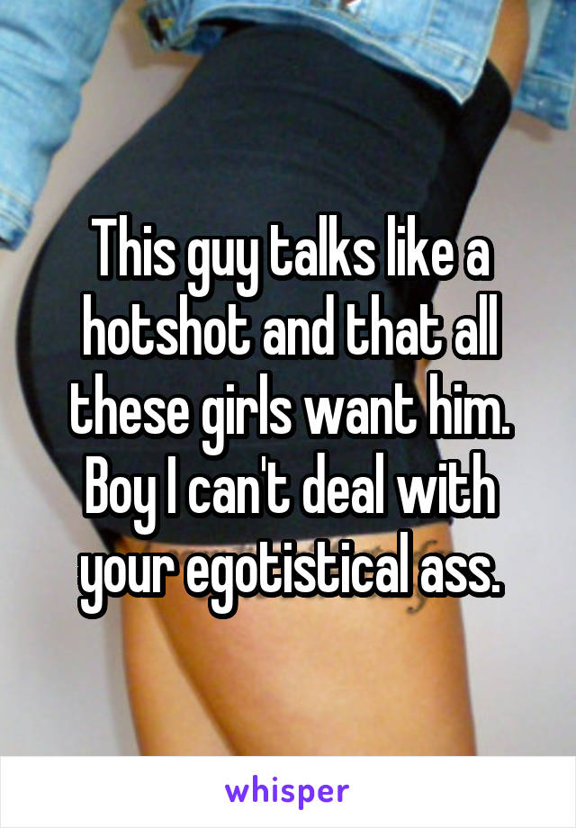 This guy talks like a hotshot and that all these girls want him. Boy I can't deal with your egotistical ass.
