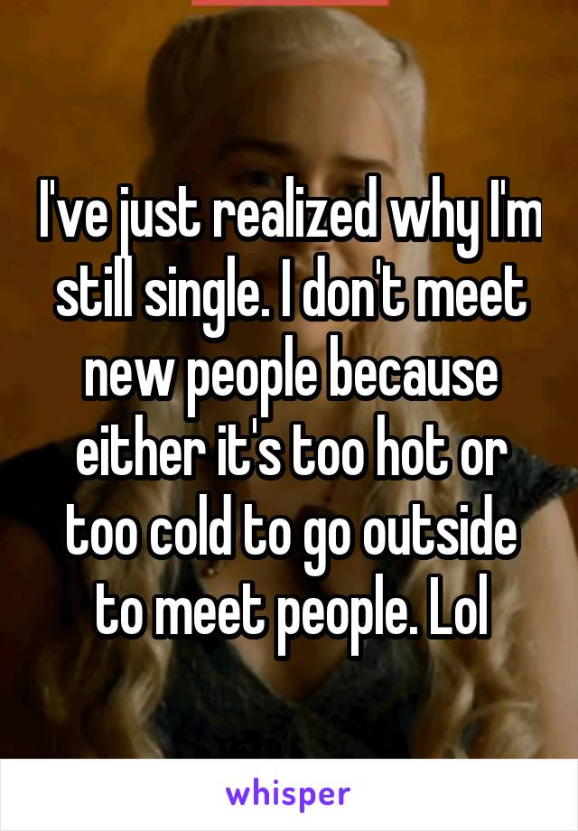I've just realized why I'm still single. I don't meet new people because either it's too hot or too cold to go outside to meet people. Lol