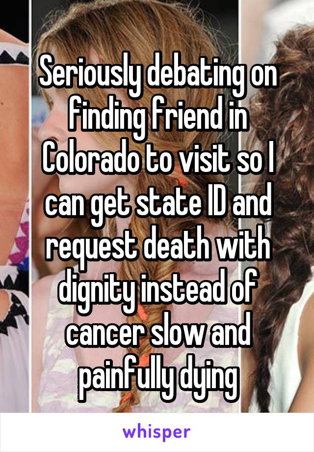 Seriously debating on finding friend in Colorado to visit so I can get state ID and request death with dignity instead of cancer slow and painfully dying