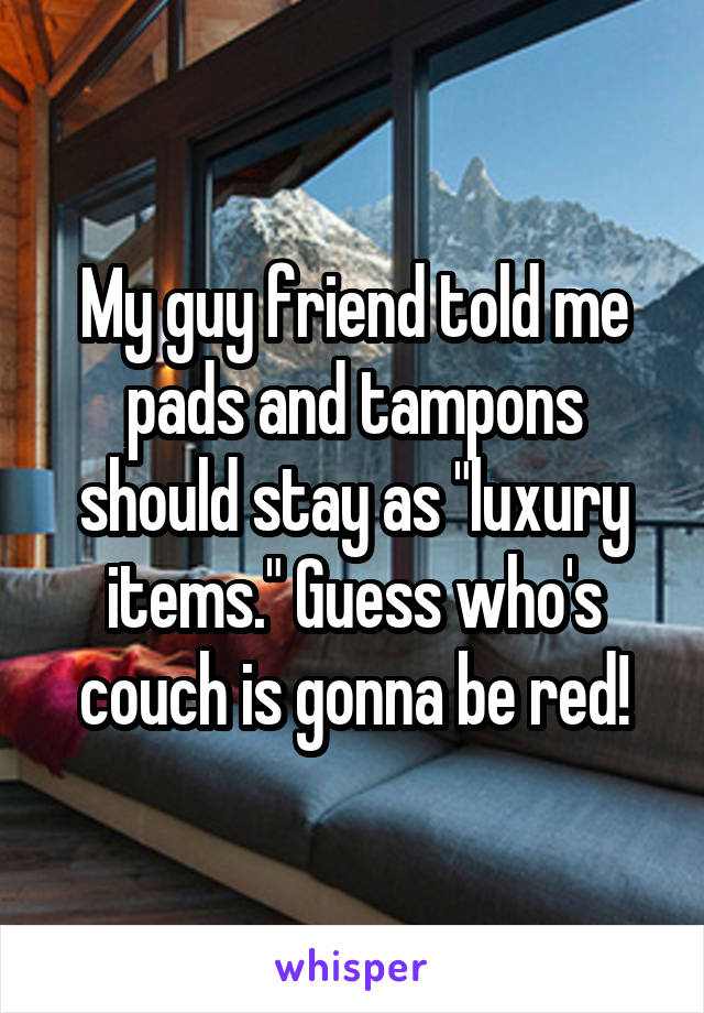 My guy friend told me pads and tampons should stay as "luxury items." Guess who's couch is gonna be red!