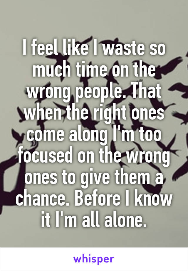 I feel like I waste so much time on the wrong people. That when the right ones come along I'm too focused on the wrong ones to give them a chance. Before I know it I'm all alone.