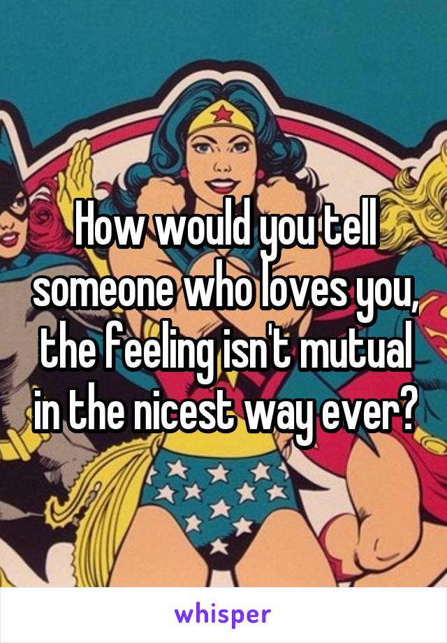 How would you tell someone who loves you, the feeling isn't mutual in the nicest way ever?