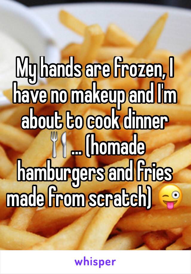 My hands are frozen, I have no makeup and I'm about to cook dinner 🍴... (homade hamburgers and fries made from scratch) 😜