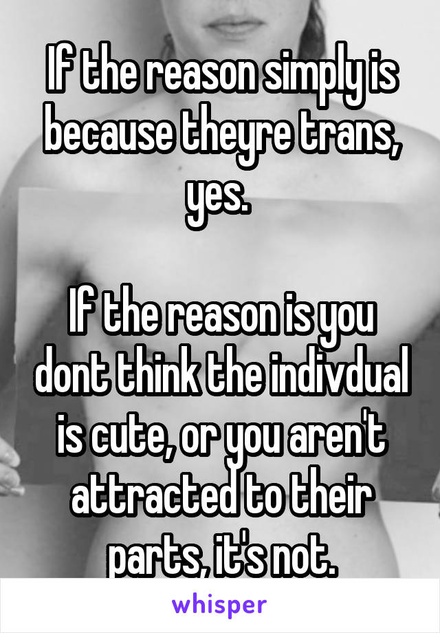 If the reason simply is because theyre trans, yes. 

If the reason is you dont think the indivdual is cute, or you aren't attracted to their parts, it's not.