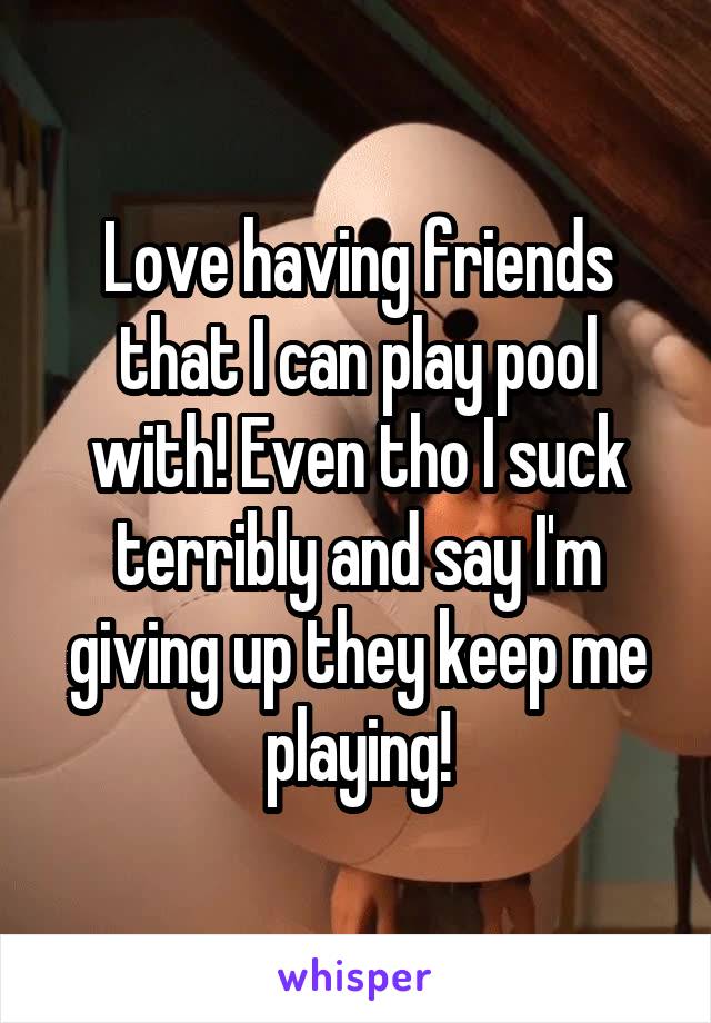 Love having friends that I can play pool with! Even tho I suck terribly and say I'm giving up they keep me playing!