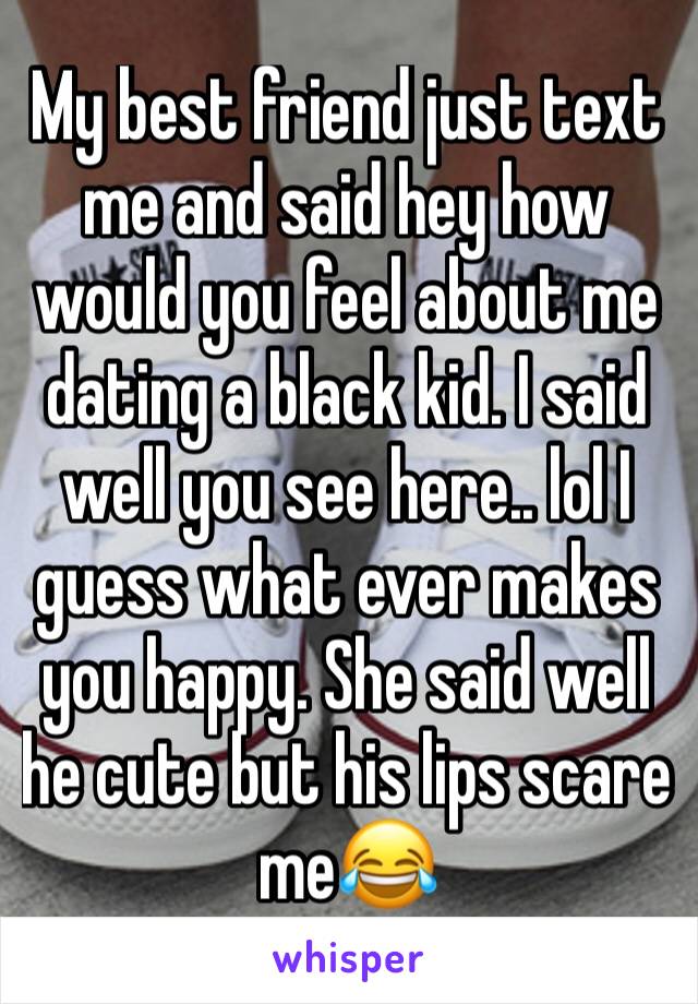 My best friend just text me and said hey how would you feel about me dating a black kid. I said well you see here.. lol I guess what ever makes you happy. She said well he cute but his lips scare me😂