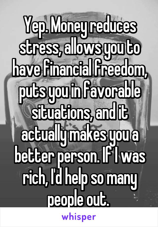 Yep. Money reduces stress, allows you to have financial freedom, puts you in favorable situations, and it actually makes you a better person. If I was rich, I'd help so many people out. 