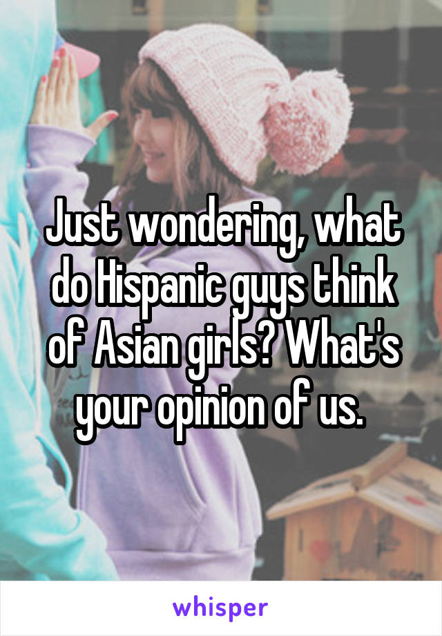 Just wondering, what do Hispanic guys think of Asian girls? What's your opinion of us. 