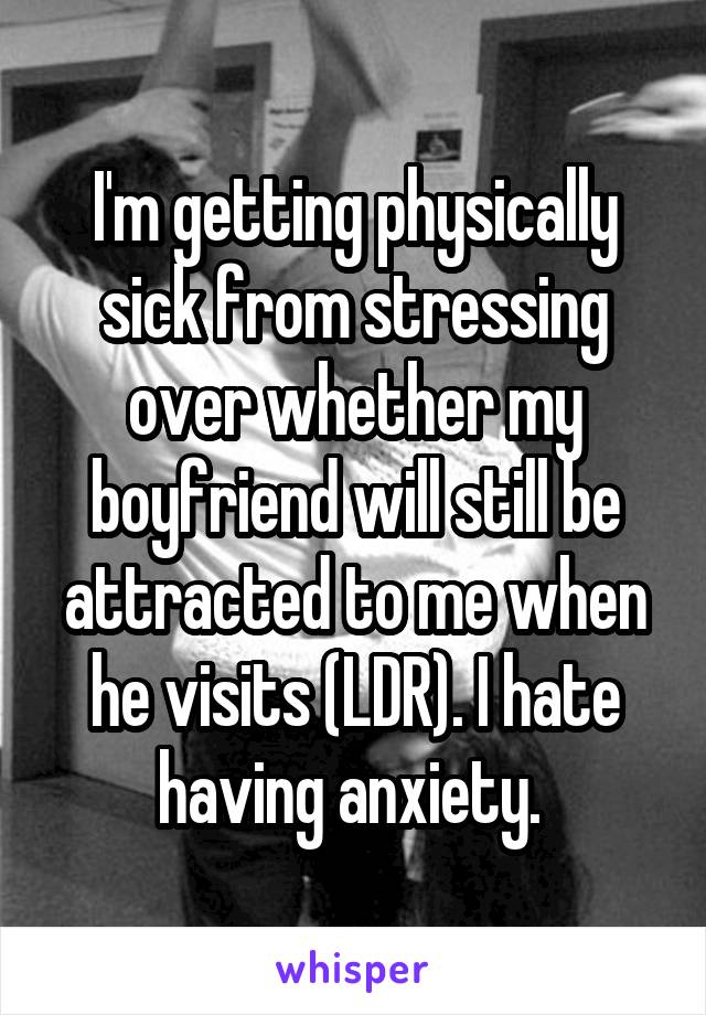 I'm getting physically sick from stressing over whether my boyfriend will still be attracted to me when he visits (LDR). I hate having anxiety. 