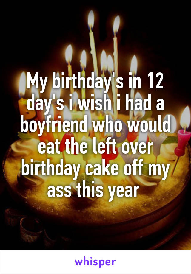 My birthday's in 12 day's i wish i had a boyfriend who would eat the left over birthday cake off my ass this year 