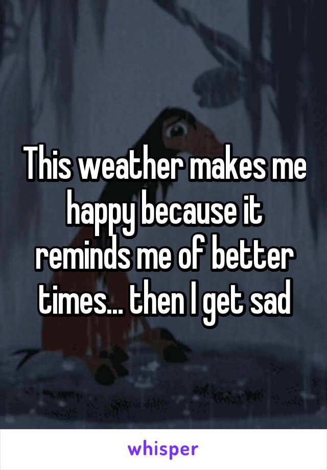 This weather makes me happy because it reminds me of better times... then I get sad