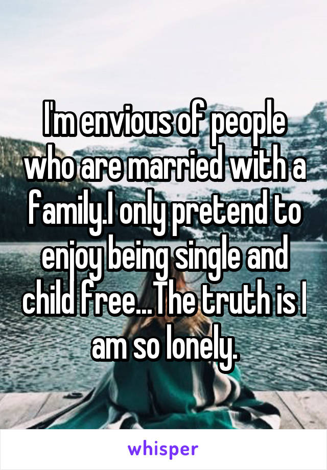 I'm envious of people who are married with a family.I only pretend to enjoy being single and child free...The truth is I am so lonely.