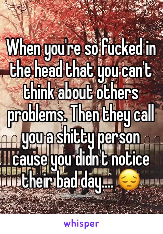 When you're so fucked in the head that you can't think about others problems. Then they call you a shitty person cause you didn't notice their bad day.... 😔