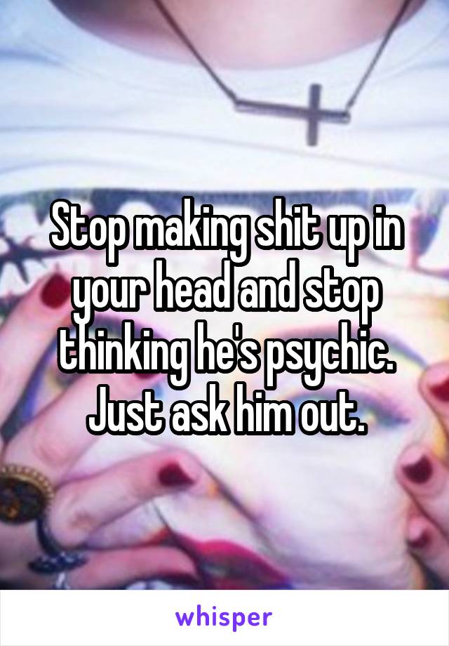 Stop making shit up in your head and stop thinking he's psychic. Just ask him out.