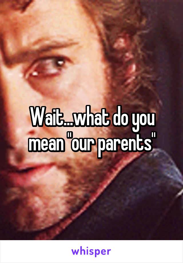 Wait...what do you mean "our parents"