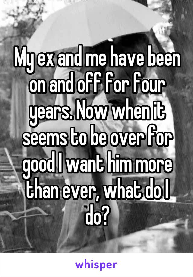 My ex and me have been on and off for four years. Now when it seems to be over for good I want him more than ever, what do I do?