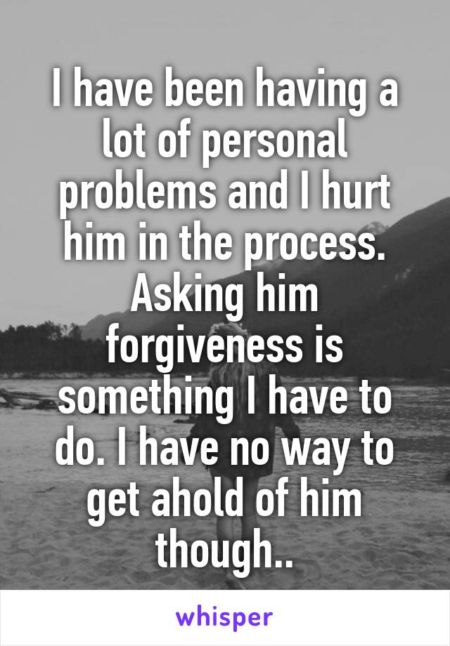 I have been having a lot of personal problems and I hurt him in the process. Asking him forgiveness is something I have to do. I have no way to get ahold of him though..