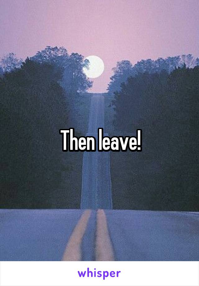 Then leave!
