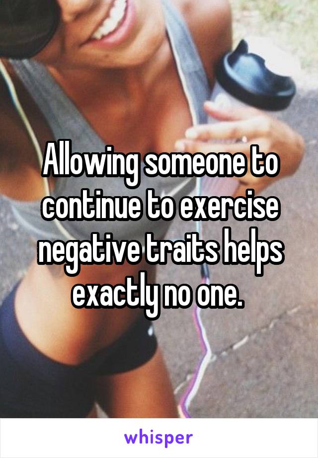 Allowing someone to continue to exercise negative traits helps exactly no one. 
