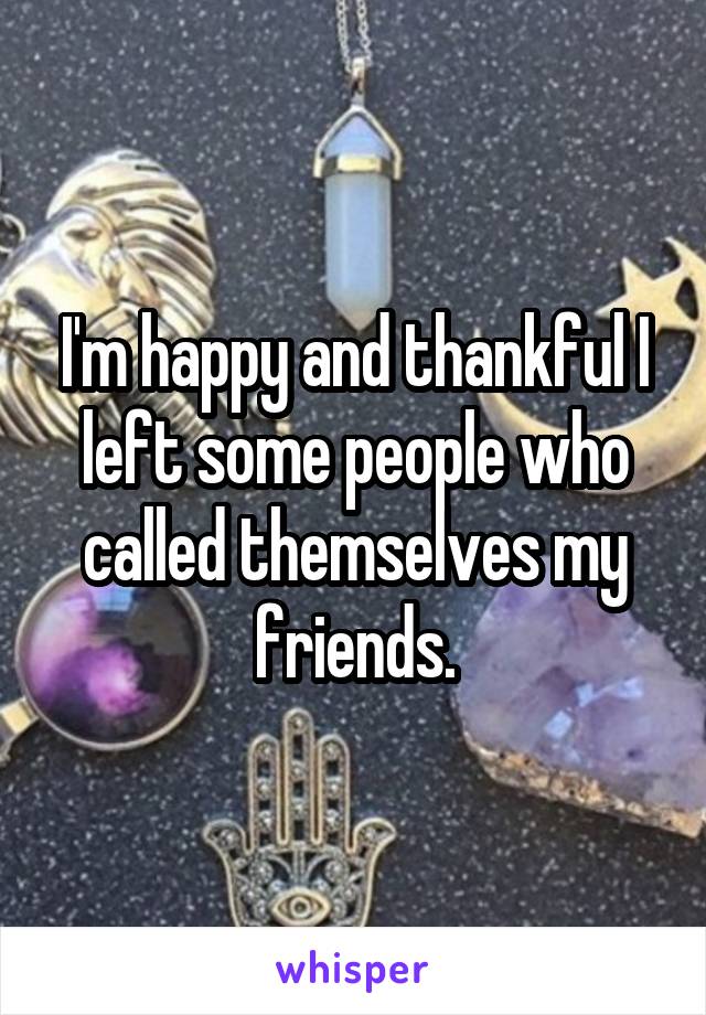 I'm happy and thankful I left some people who called themselves my friends.