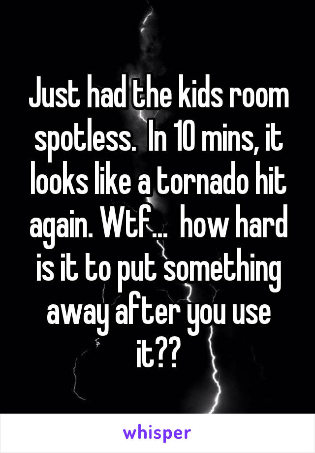 Just had the kids room spotless.  In 10 mins, it looks like a tornado hit again. Wtf...  how hard is it to put something away after you use it??