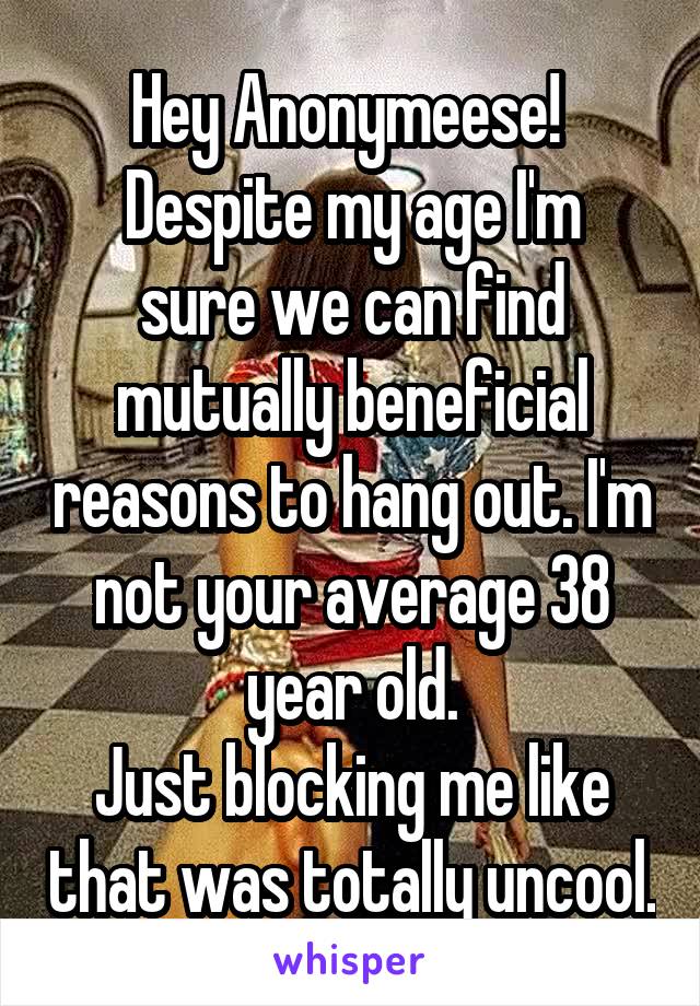 Hey Anonymeese! 
Despite my age I'm sure we can find mutually beneficial reasons to hang out. I'm not your average 38 year old.
Just blocking me like that was totally uncool.