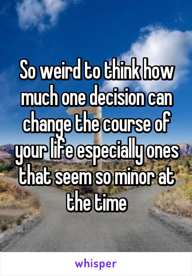 So weird to think how much one decision can change the course of your life especially ones that seem so minor at the time