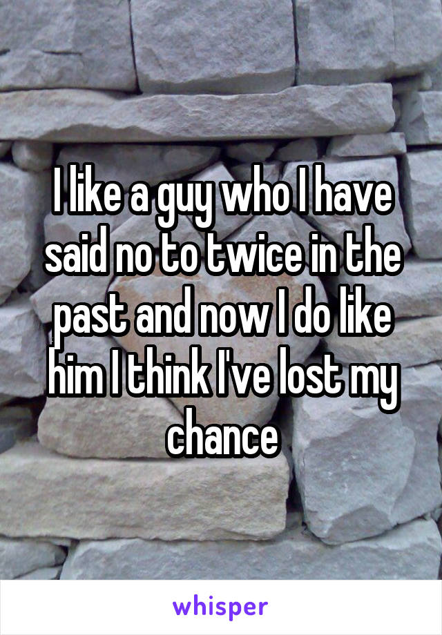 I like a guy who I have said no to twice in the past and now I do like him I think I've lost my chance